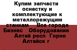  Купим запчасти, оснастку и комплектующие к металлорежущим станкам. - Все города Бизнес » Оборудование   . Алтай респ.,Горно-Алтайск г.